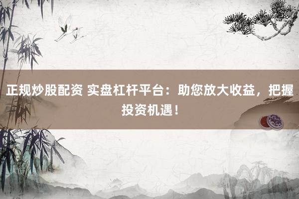 正规炒股配资 实盘杠杆平台：助您放大收益，把握投资机遇！