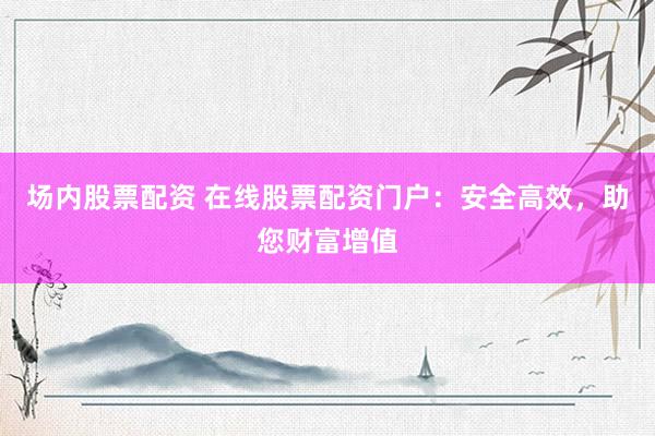 场内股票配资 在线股票配资门户:安全高效,助您财富增值