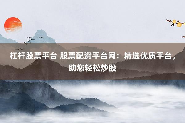 杠杆股票平台 股票配资平台网：精选优质平台，助您轻松炒股