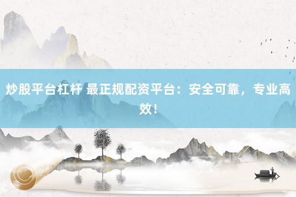 炒股平台杠杆 最正规配资平台：安全可靠，专业高效！