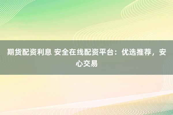 期货配资利息 安全在线配资平台：优选推荐，安心交易