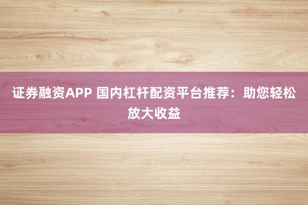 证券融资APP 国内杠杆配资平台推荐：助您轻松放大收益