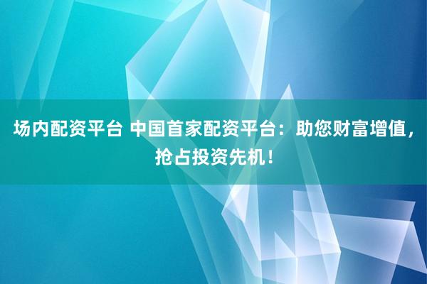 场内配资平台 中国首家配资平台：助您财富增值，抢占投资先机！