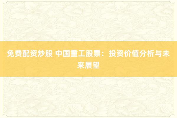 免费配资炒股 中国重工股票：投资价值分析与未来展望