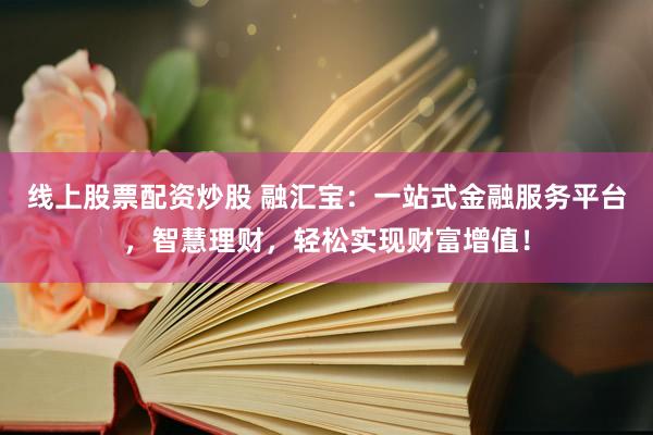 线上股票配资炒股 融汇宝:一站式金融服务平台,智慧理财,轻松实现财富增值!