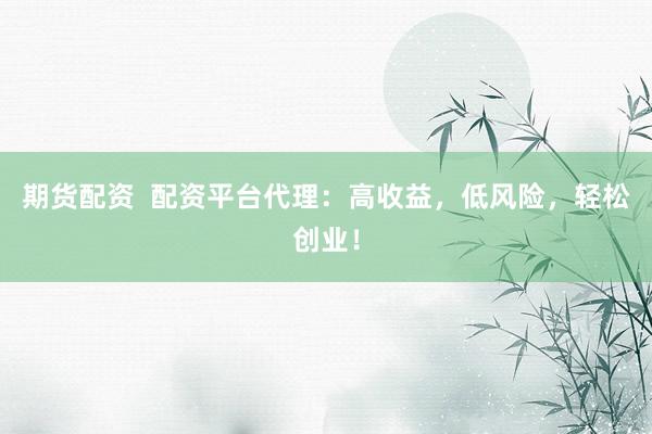 期货配资  配资平台代理：高收益，低风险，轻松创业！