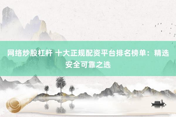 网络炒股杠杆 十大正规配资平台排名榜单：精选安全可靠之选