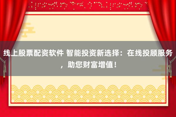 线上股票配资软件 智能投资新选择:在线投顾服务,助您财富增值!