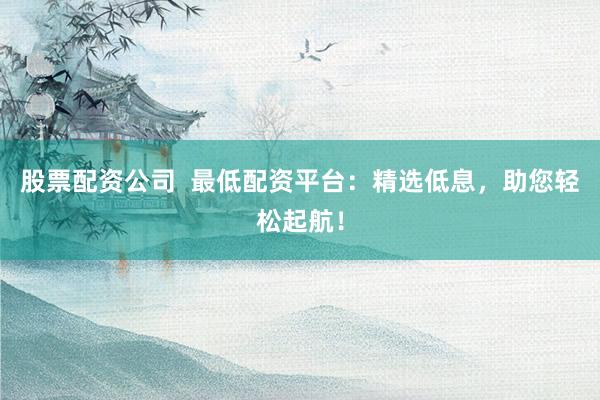 股票配资公司 最低配资平台:精选低息,助您轻松起航!
