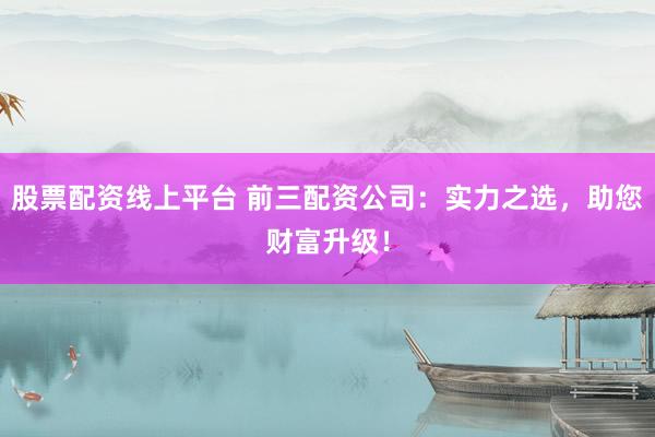 股票配资线上平台 前三配资公司：实力之选，助您财富升级！
