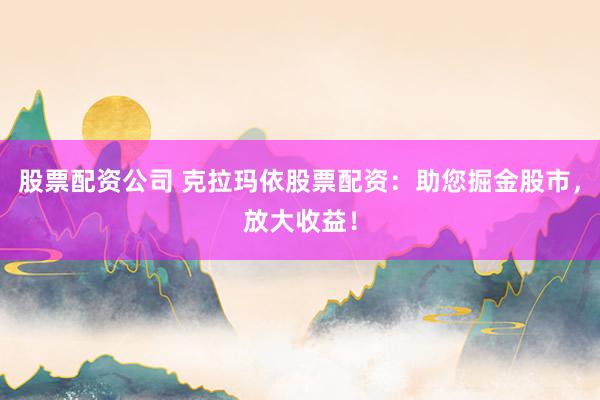 股票配资公司 克拉玛依股票配资：助您掘金股市，放大收益！