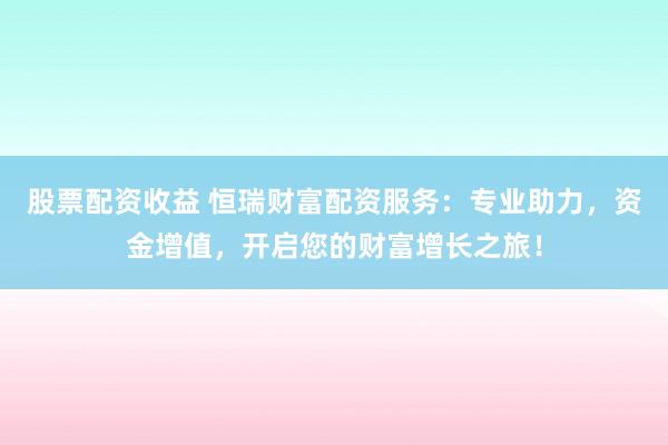 股票配资收益 恒瑞财富配资服务：专业助力，资金增值，开启您的财富增长之旅！