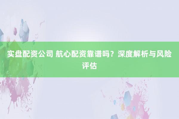 实盘配资公司 航心配资靠谱吗？深度解析与风险评估