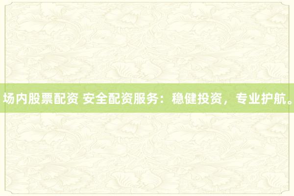 场内股票配资 安全配资服务：稳健投资，专业护航。