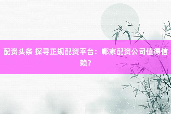 配资头条 探寻正规配资平台：哪家配资公司值得信赖？
