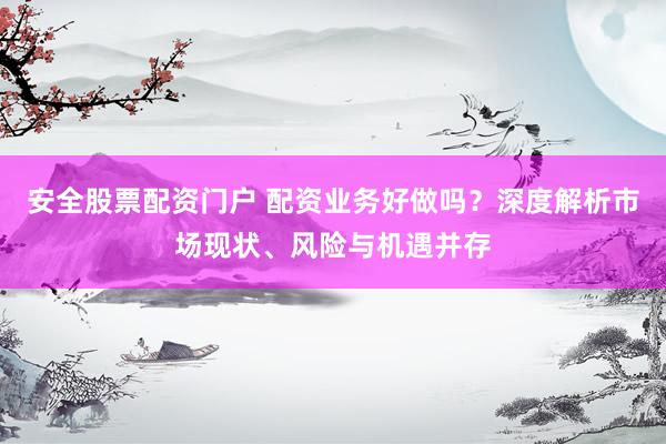 安全股票配资门户 配资业务好做吗?深度解析市场现状、风险与机遇并存