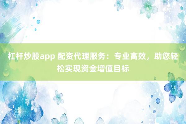 杠杆炒股app 配资代理服务：专业高效，助您轻松实现资金增值目标