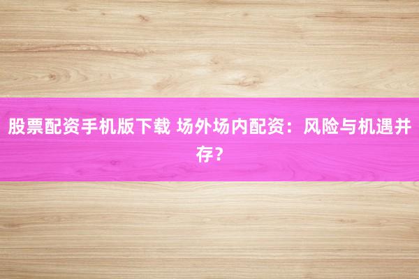 股票配资手机版下载 场外场内配资：风险与机遇并存？