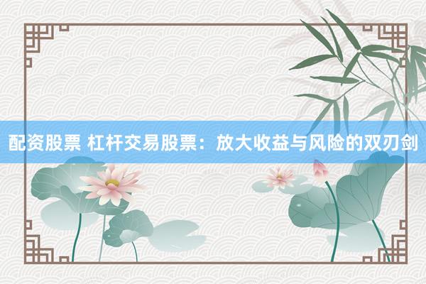配资股票 杠杆交易股票：放大收益与风险的双刃剑