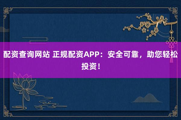 配资查询网站 正规配资APP：安全可靠，助您轻松投资！