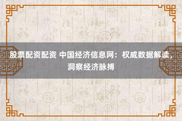 股票配资配资 中国经济信息网：权威数据解读，洞察经济脉搏
