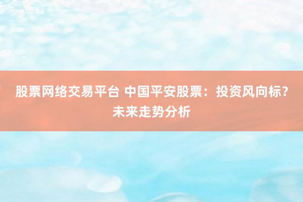 股票网络交易平台 中国平安股票：投资风向标？未来走势分析