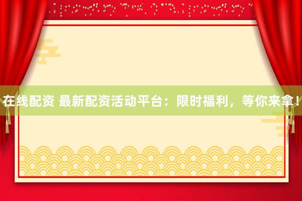 在线配资 最新配资活动平台：限时福利，等你来拿！