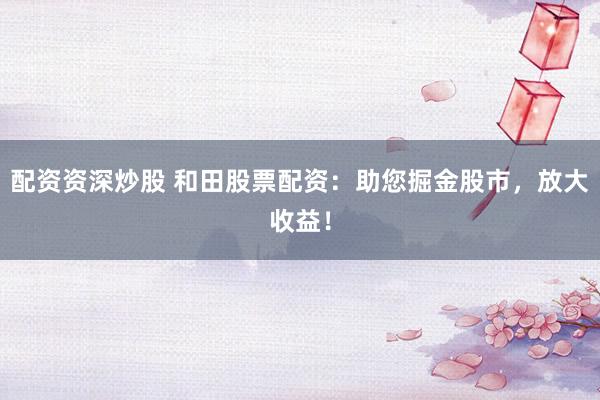 配资资深炒股 和田股票配资：助您掘金股市，放大收益！