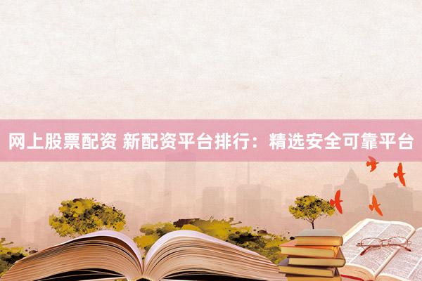 网上股票配资 新配资平台排行：精选安全可靠平台