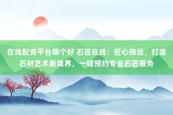 在线配资平台哪个好 石匠在线：匠心独运，打造石材艺术新境界，一键预约专业石匠服务
