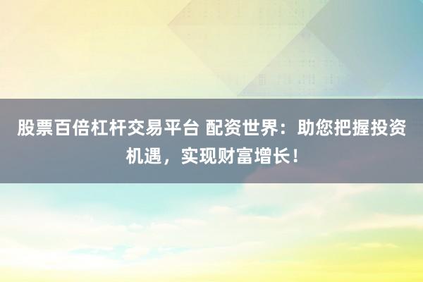 股票百倍杠杆交易平台 配资世界：助您把握投资机遇，实现财富增长！