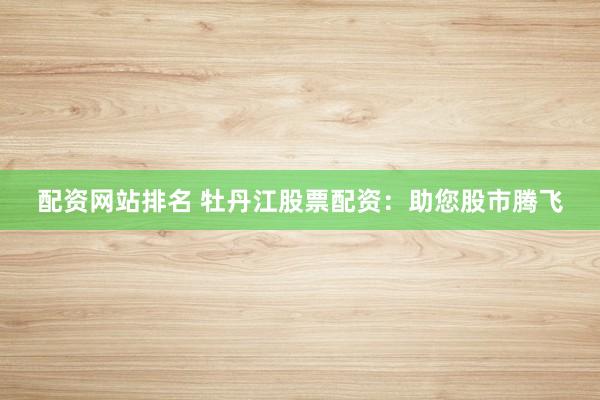 配资网站排名 牡丹江股票配资：助您股市腾飞
