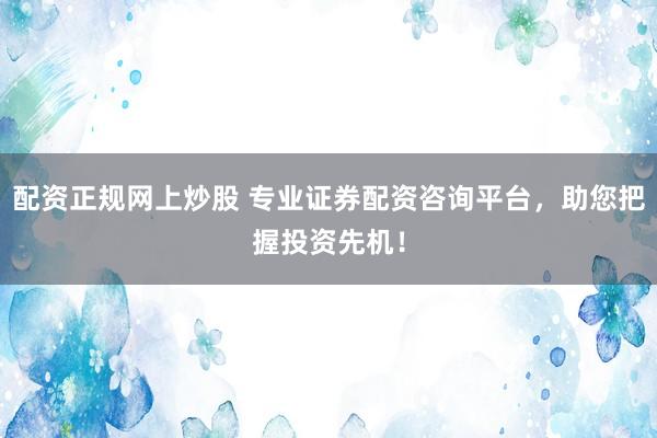 配资正规网上炒股 专业证券配资咨询平台，助您把握投资先机！
