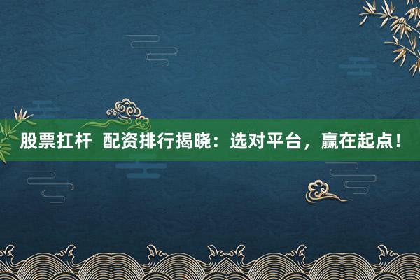 股票扛杆 配资排行揭晓:选对平台,赢在起点!