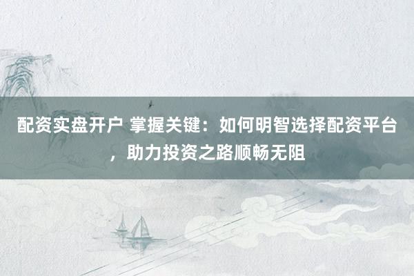 配资实盘开户 掌握关键：如何明智选择配资平台，助力投资之路顺畅无阻