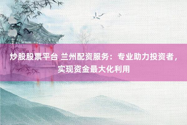 炒股股票平台 兰州配资服务：专业助力投资者，实现资金最大化利用