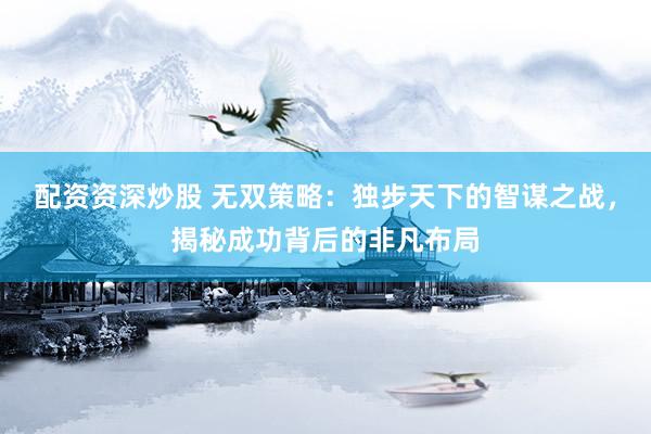 配资资深炒股 无双策略：独步天下的智谋之战，揭秘成功背后的非凡布局