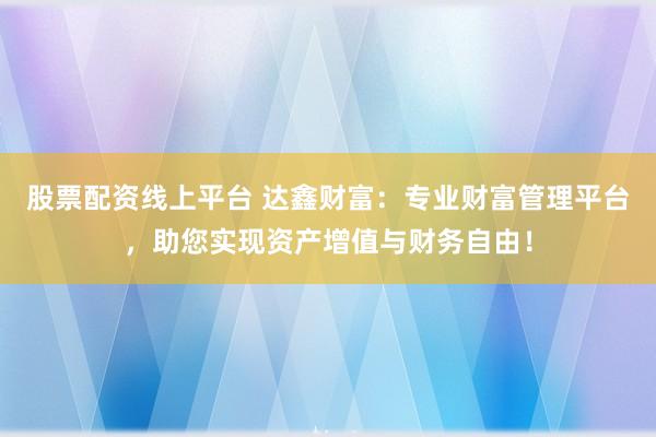 股票配资线上平台 达鑫财富：专业财富管理平台，助您实现资产增值与财务自由！