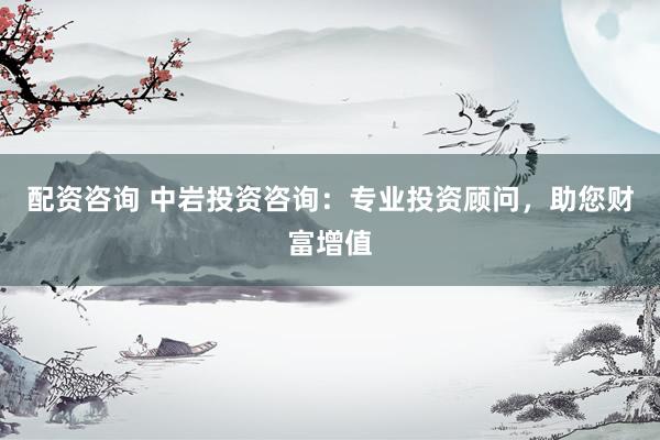 配资咨询 中岩投资咨询：专业投资顾问，助您财富增值