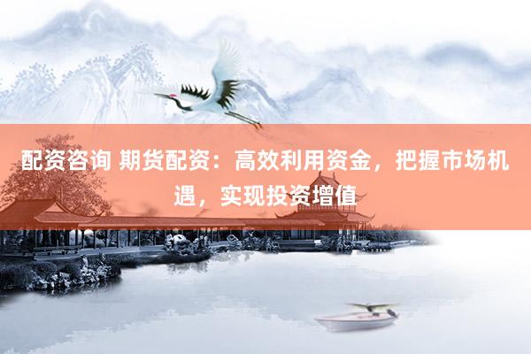 配资咨询 期货配资：高效利用资金，把握市场机遇，实现投资增值