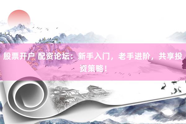 股票开户 配资论坛：新手入门，老手进阶，共享投资策略！