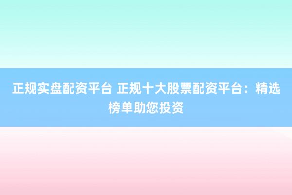 正规实盘配资平台 正规十大股票配资平台：精选榜单助您投资