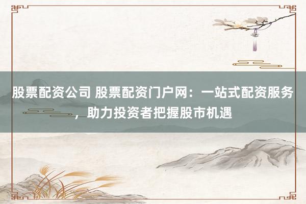 股票配资公司 股票配资门户网：一站式配资服务，助力投资者把握股市机遇