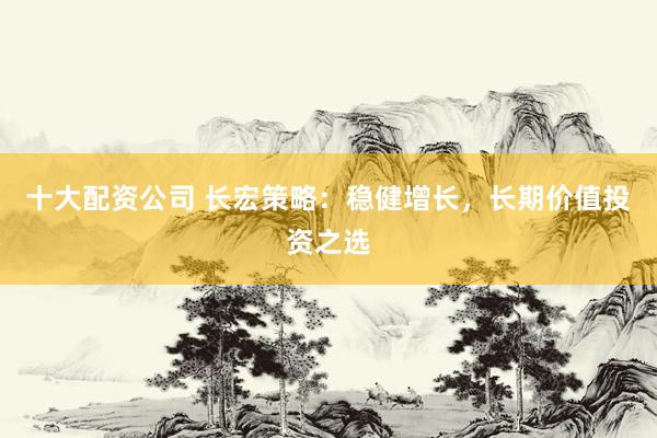 十大配资公司 长宏策略：稳健增长，长期价值投资之选