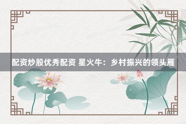 配资炒股优秀配资 星火牛：乡村振兴的领头雁