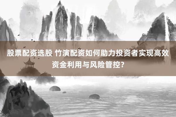 股票配资选股 竹演配资如何助力投资者实现高效资金利用与风险管控？