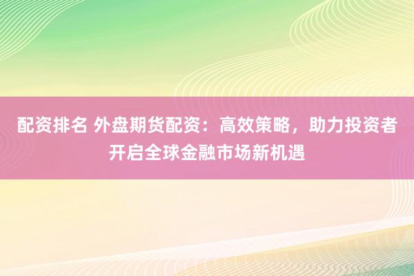 配资排名 外盘期货配资：高效策略，助力投资者开启全球金融市场新机遇