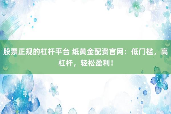 股票正规的杠杆平台 纸黄金配资官网：低门槛，高杠杆，轻松盈利！