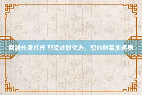 网络炒股杠杆 配资炒股优选，您的财富加速器