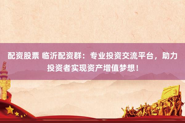 配资股票 临沂配资群:专业投资交流平台,助力投资者实现资产增值梦想!